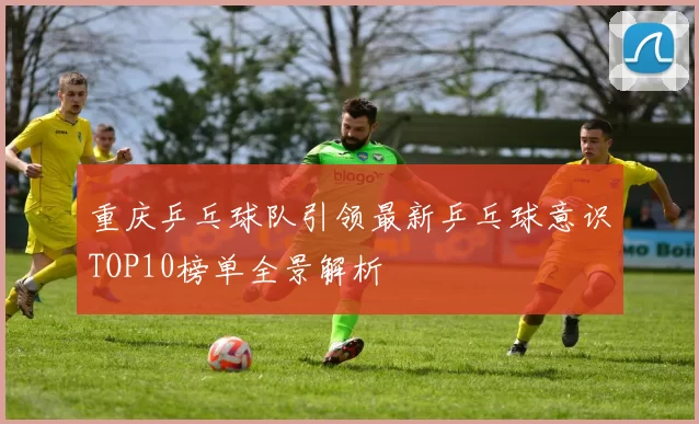 重庆乒乓球队引领最新乒乓球意识TOP10榜单全景解析