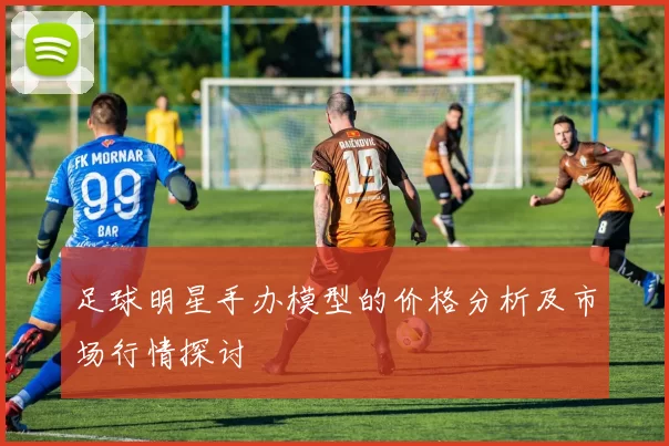 足球明星手办模型的价格分析及市场行情探讨
