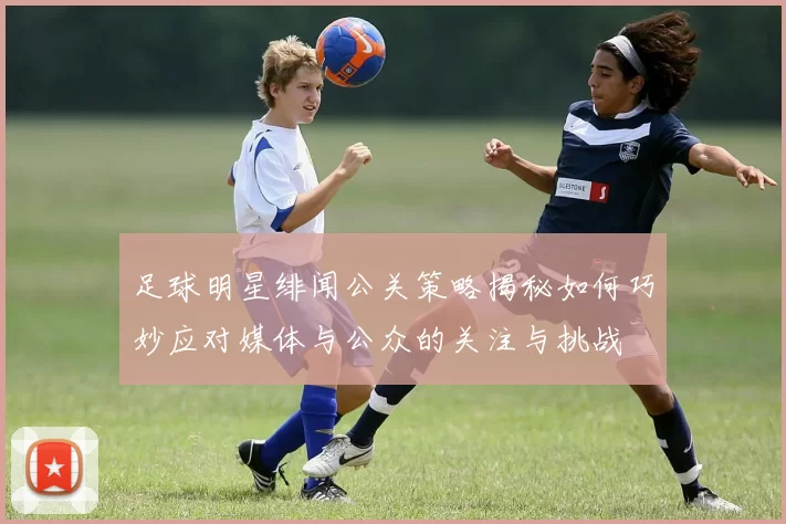 足球明星绯闻公关策略揭秘如何巧妙应对媒体与公众的关注与挑战