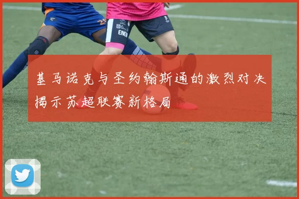 基马诺克与圣约翰斯通的激烈对决揭示苏超联赛新格局