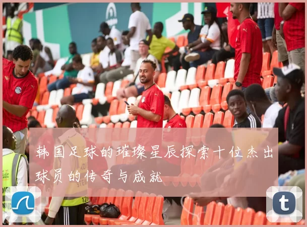 韩国足球的璀璨星辰探索十位杰出球员的传奇与成就