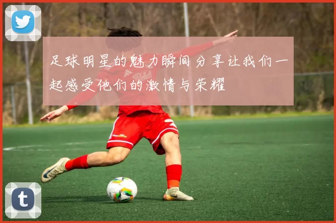 足球明星的魅力瞬间分享让我们一起感受他们的激情与荣耀