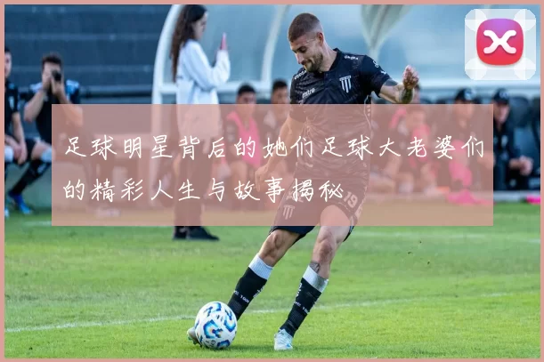 足球明星背后的她们足球大老婆们的精彩人生与故事揭秘