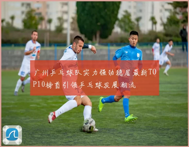 广州乒乓球队实力强劲稳居最新TOP10榜首引领乒乓球发展潮流