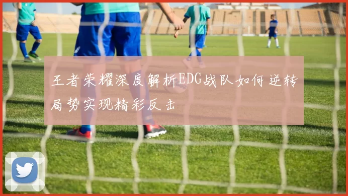 王者荣耀深度解析EDG战队如何逆转局势实现精彩反击