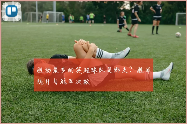 胜场最多的英超球队是哪支？胜率统计与冠军次数