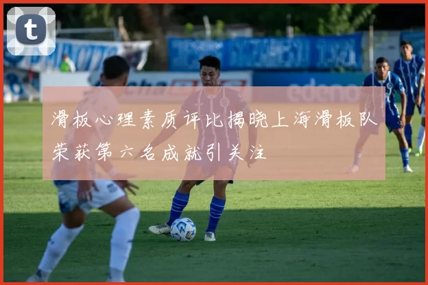 滑板心理素质评比揭晓上海滑板队荣获第六名成就引关注