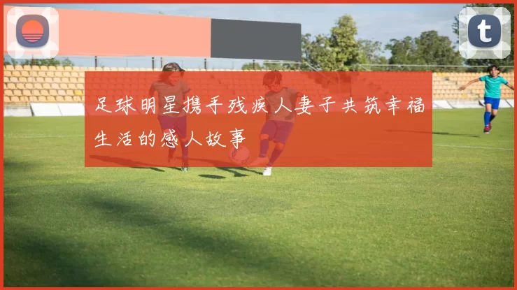 足球明星携手残疾人妻子共筑幸福生活的感人故事