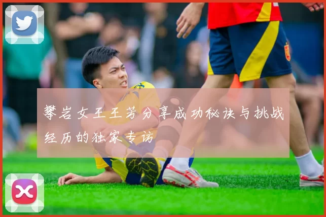 攀岩女王王芳分享成功秘诀与挑战经历的独家专访