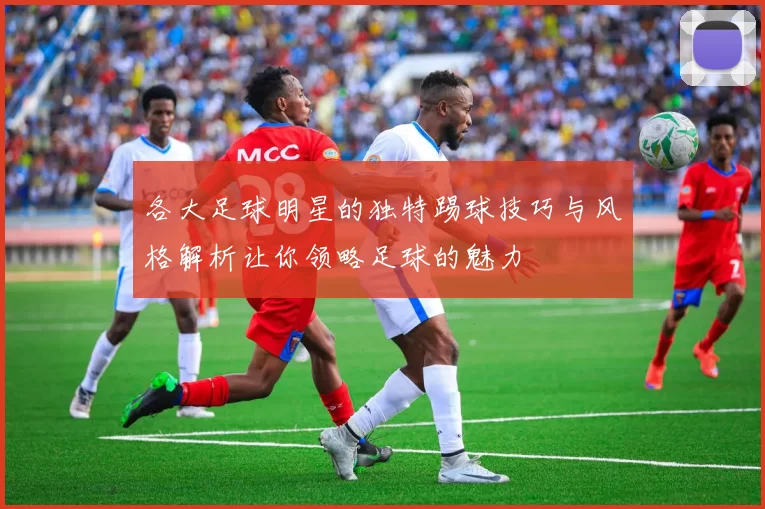 各大足球明星的独特踢球技巧与风格解析让你领略足球的魅力