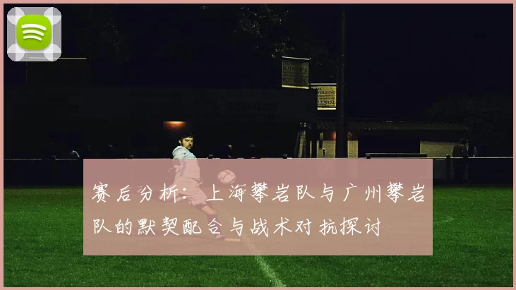 赛后分析：上海攀岩队与广州攀岩队的默契配合与战术对抗探讨