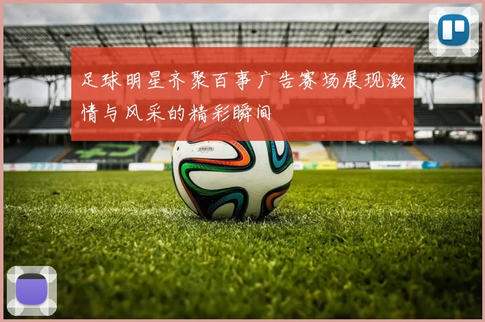 足球明星齐聚百事广告赛场展现激情与风采的精彩瞬间