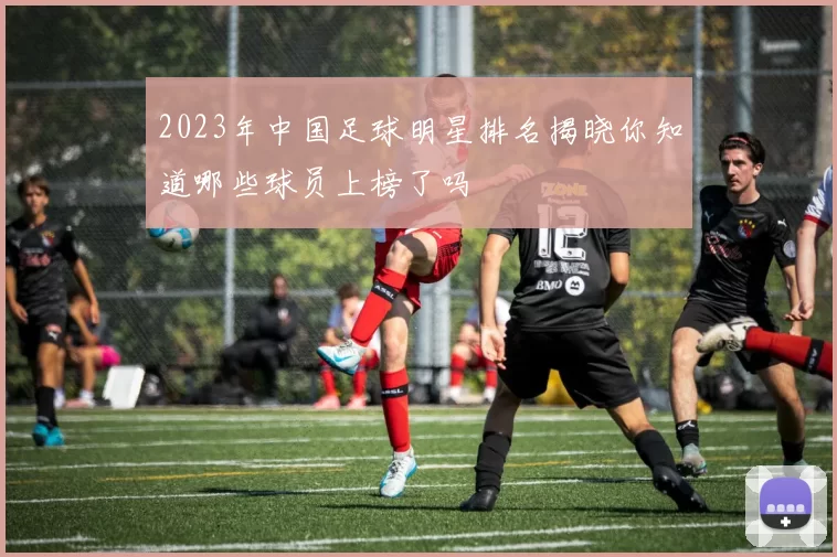 2023年中国足球明星排名揭晓你知道哪些球员上榜了吗