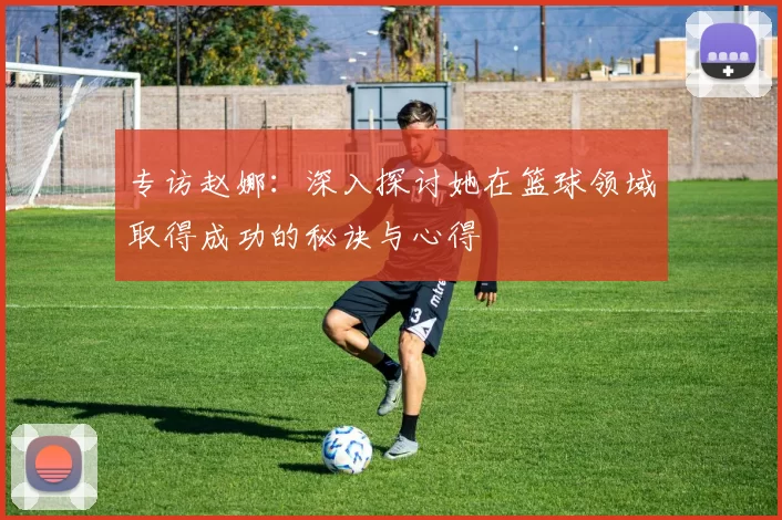 专访赵娜：深入探讨她在篮球领域取得成功的秘诀与心得