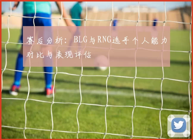 赛后分析：BLG与RNG选手个人能力对比与表现评估