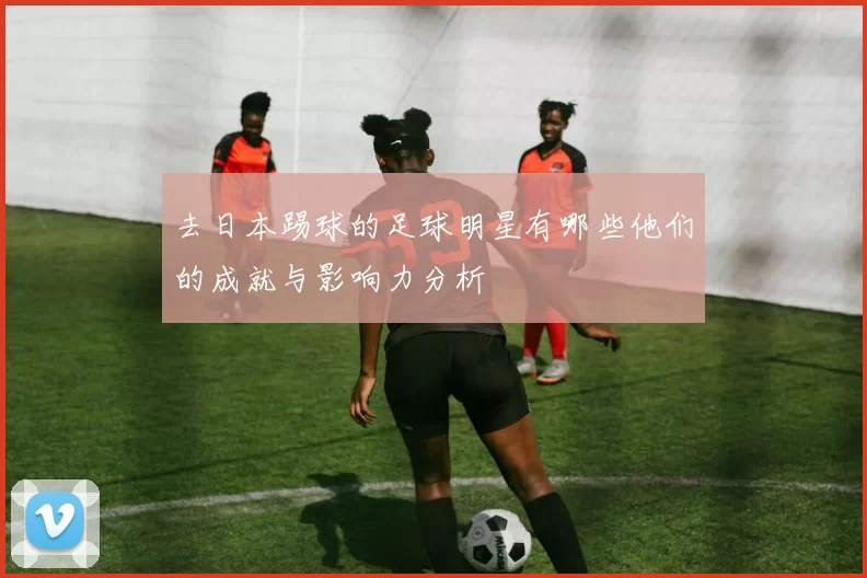去日本踢球的足球明星有哪些他们的成就与影响力分析