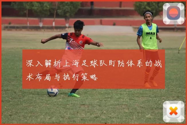 深入解析上海足球队盯防体系的战术布局与执行策略