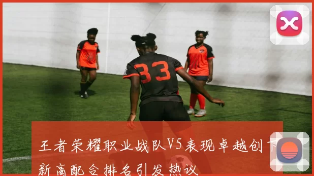 王者荣耀职业战队V5表现卓越创下新高配合排名引发热议