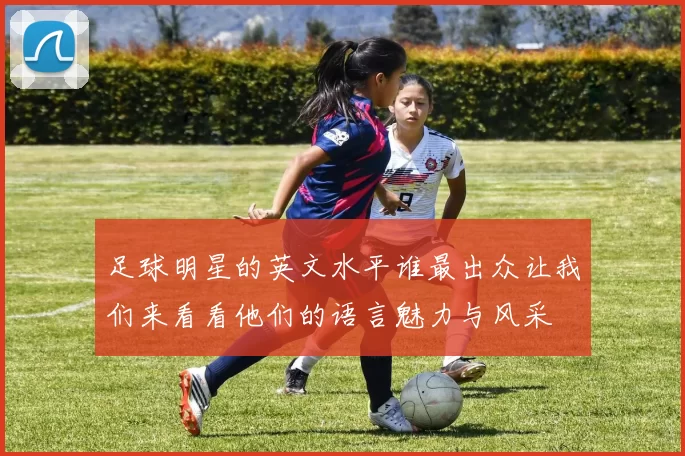 足球明星的英文水平谁最出众让我们来看看他们的语言魅力与风采