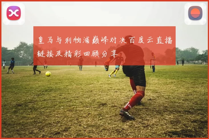 皇马与利物浦巅峰对决百度云直播链接及精彩回顾分享